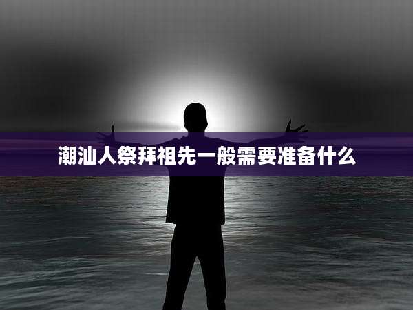 潮汕人祭拜祖先一般需要准备什么