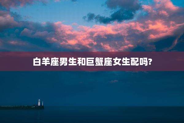 白羊座男生和巨蟹座女生配吗?