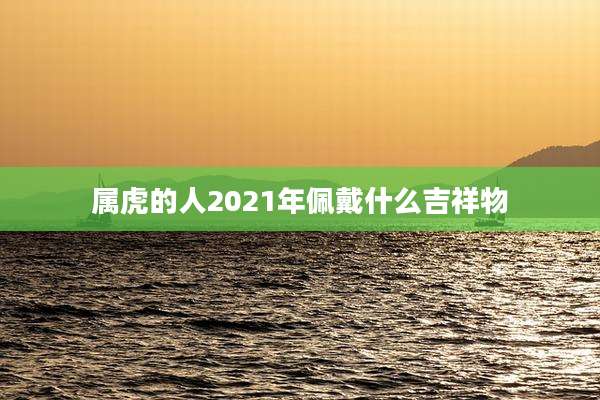属虎的人2021年佩戴什么吉祥物