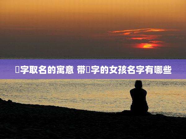 惇字取名的寓意 带惇字的女孩名字有哪些