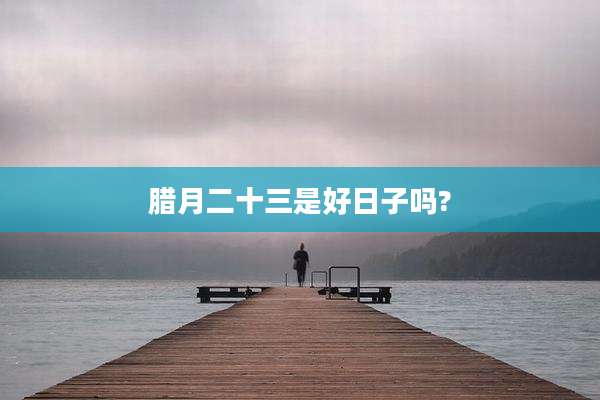 腊月二十三是好日子吗?