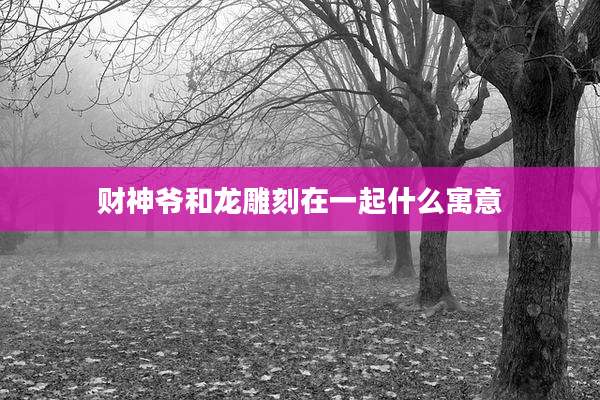 财神爷和龙雕刻在一起什么寓意