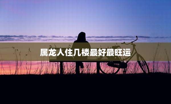 属龙人住几楼最好最旺运