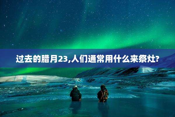 过去的腊月23,人们通常用什么来祭灶?