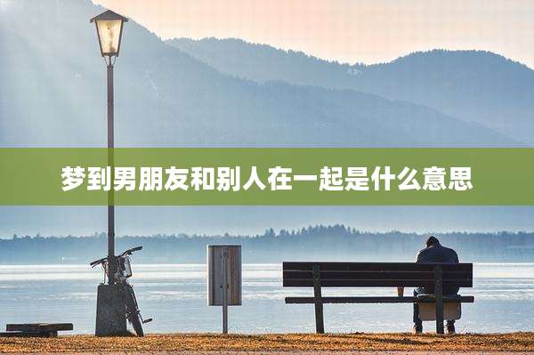 梦到男朋友和别人在一起是什么意思