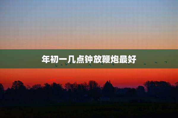 年初一几点钟放鞭炮最好