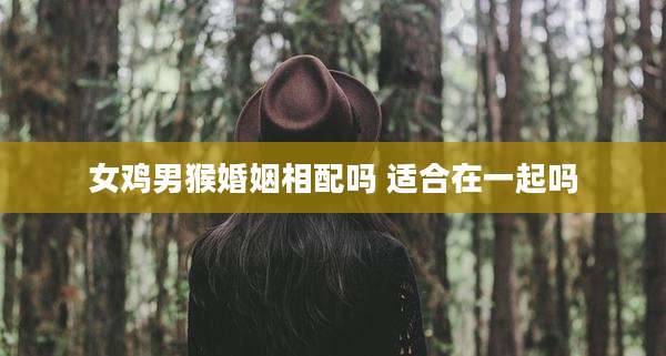 女鸡男猴婚姻相配吗 适合在一起吗