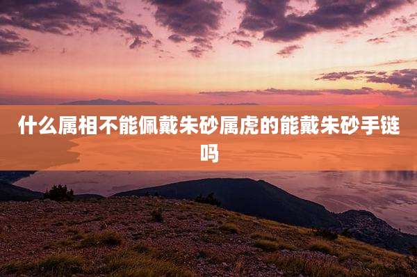 什么属相不能佩戴朱砂属虎的能戴朱砂手链吗
