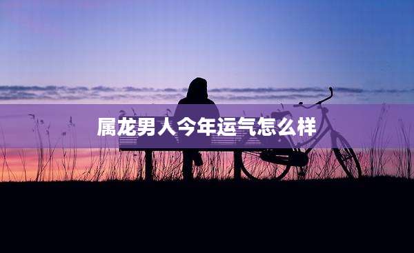 属龙男人今年运气怎么样
