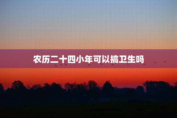 农历二十四小年可以搞卫生吗