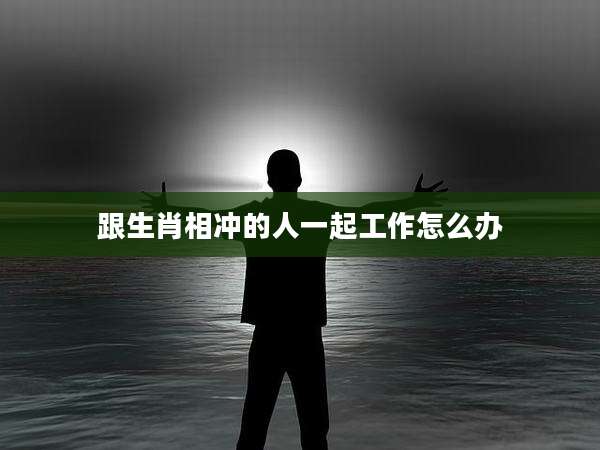跟生肖相冲的人一起工作怎么办