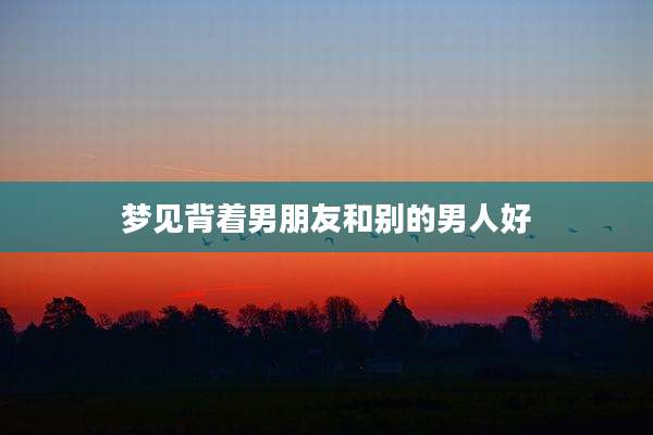 梦见背着男朋友和别的男人好