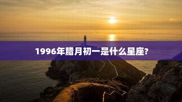 1996年腊月初一是什么星座?