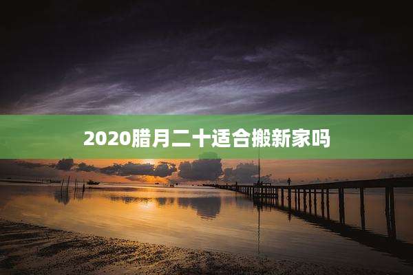 2020腊月二十适合搬新家吗
