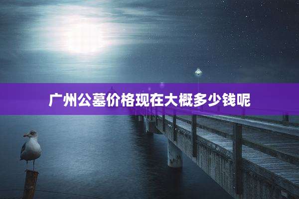 广州公墓价格现在大概多少钱呢
