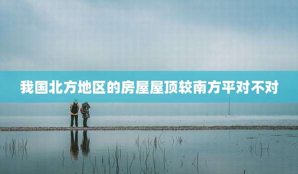 我国北方地区的房屋屋顶较南方平对不对
