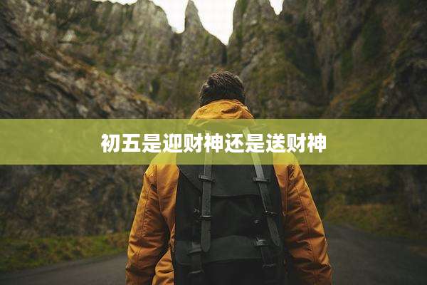 初五是迎财神还是送财神