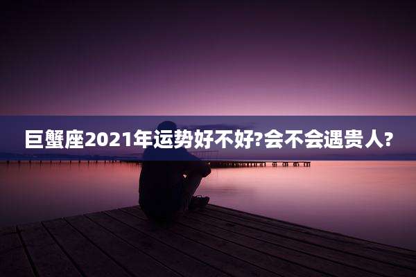 巨蟹座2021年运势好不好?会不会遇贵人?