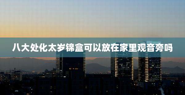 八大处化太岁锦盒可以放在家里观音旁吗