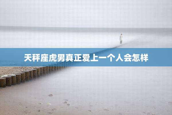 天秤座虎男真正爱上一个人会怎样