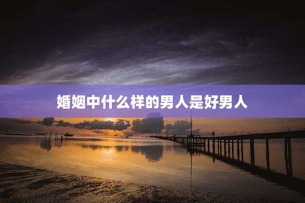 婚姻中什么样的男人是好男人