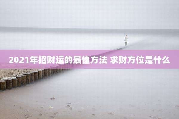 2021年招财运的最佳方法 求财方位是什么