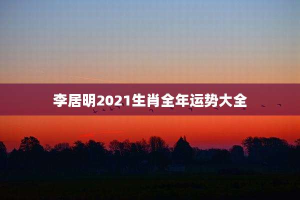 李居明2021生肖全年运势大全