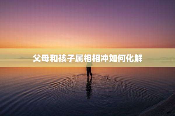 父母和孩子属相相冲如何化解