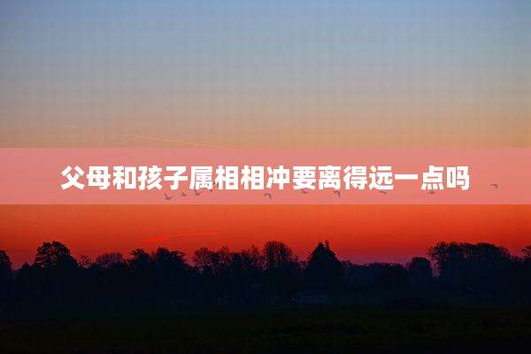 父母和孩子属相相冲要离得远一点吗