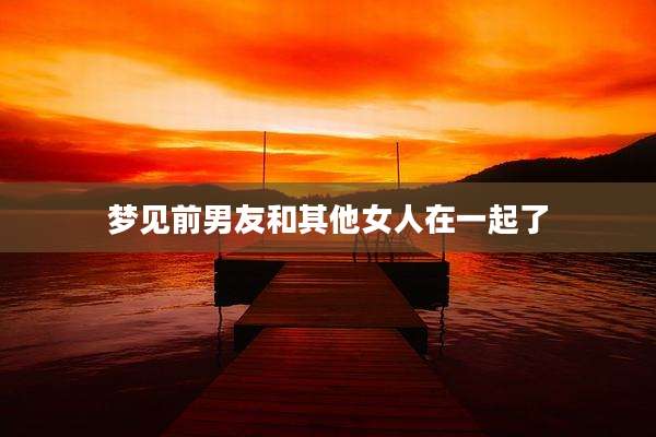 梦见前男友和其他女人在一起了