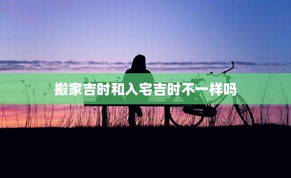 搬家吉时和入宅吉时不一样吗