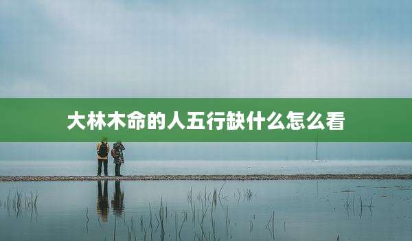 大林木命的人五行缺什么怎么看
