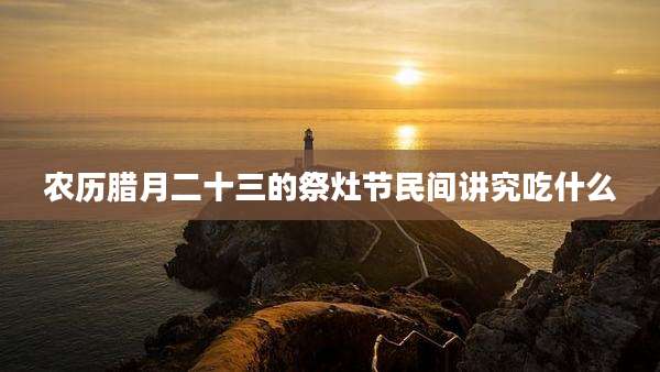 农历腊月二十三的祭灶节民间讲究吃什么