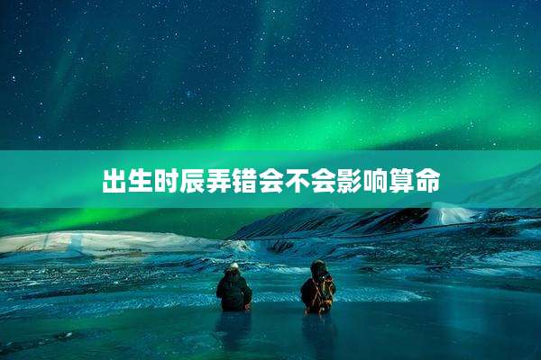 出生时辰弄错会不会影响算命