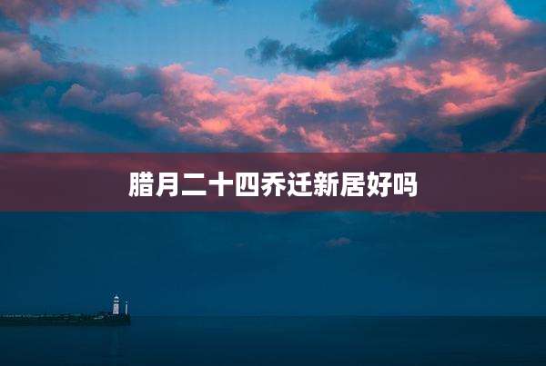 腊月二十四乔迁新居好吗