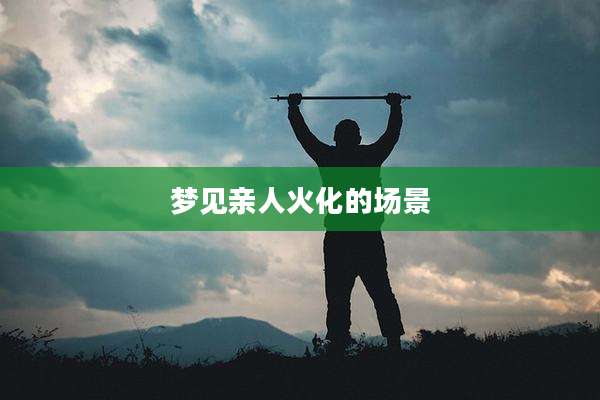 梦见亲人火化的场景