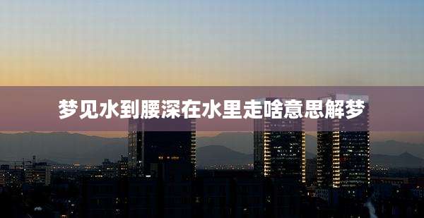梦见水到腰深在水里走啥意思解梦