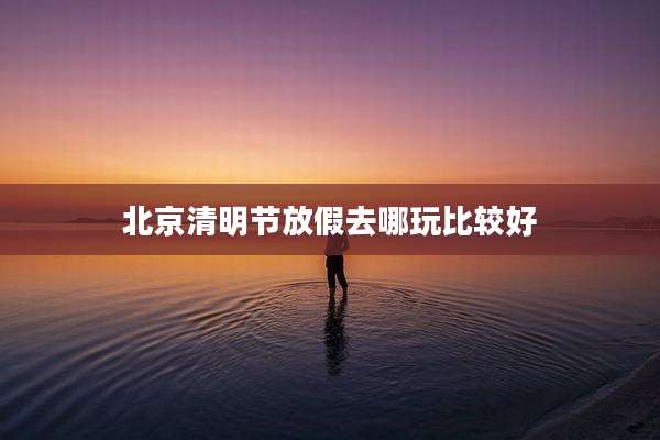 北京清明节放假去哪玩比较好