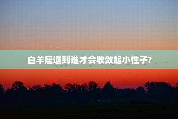 白羊座遇到谁才会收敛起小性子?