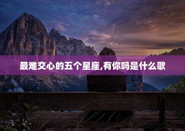 最难交心的五个星座,有你吗是什么歌