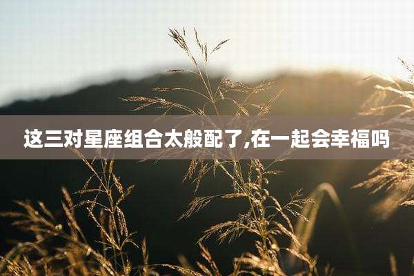 这三对星座组合太般配了,在一起会幸福吗