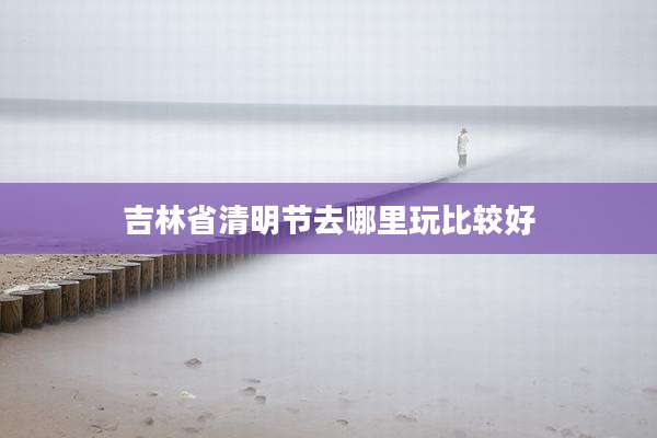 吉林省清明节去哪里玩比较好