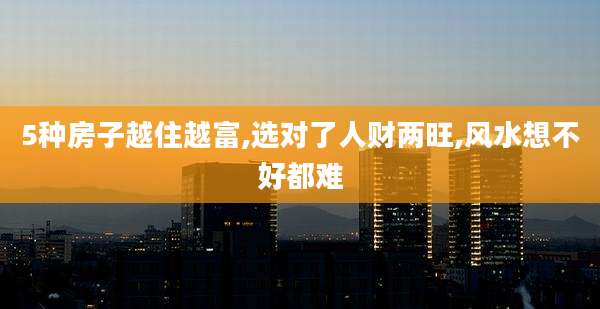5种房子越住越富,选对了人财两旺,风水想不好都难
