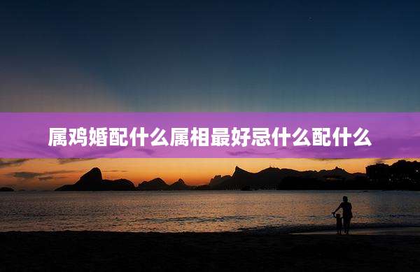 属鸡婚配什么属相最好忌什么配什么