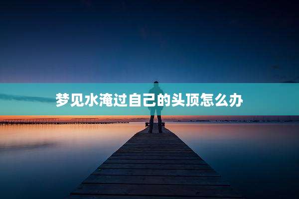 梦见水淹过自己的头顶怎么办