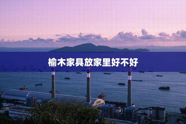 榆木家具放家里好不好