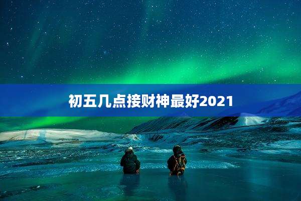 初五几点接财神最好2021