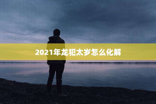 2021年龙犯太岁怎么化解