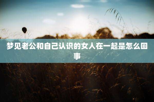 梦见老公和自己认识的女人在一起是怎么回事