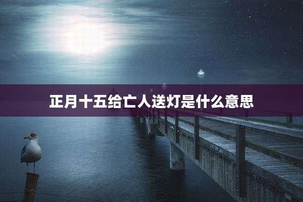 正月十五给亡人送灯是什么意思